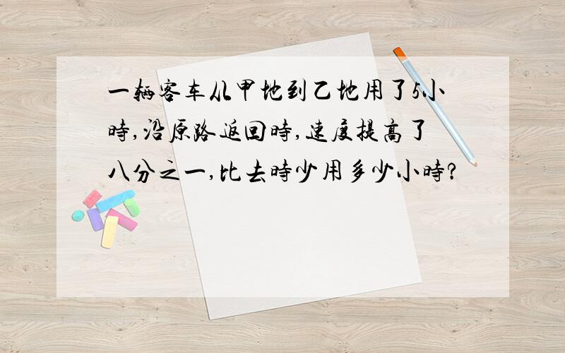 一辆客车从甲地到乙地用了5小时,沿原路返回时,速度提高了八分之一,比去时少用多少小时?