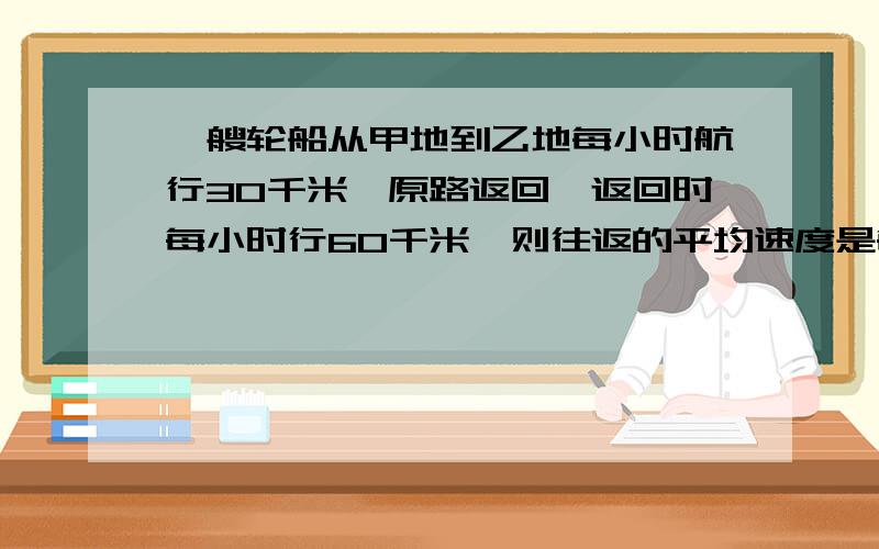 一艘轮船从甲地到乙地每小时航行30千米,原路返回,返回时每小时行60千米,则往返的平均速度是每小时 千米