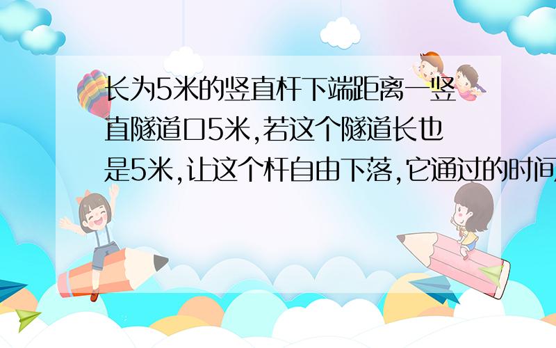 长为5米的竖直杆下端距离一竖直隧道口5米,若这个隧道长也是5米,让这个杆自由下落,它通过的时间为?