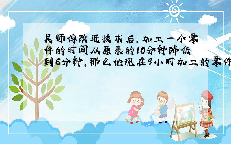 吴师傅改进技术后，加工一个零件的时间从原来的10分钟降低到6分钟，那么他现在9小时加工的零件，原来加工需要多少小时完成？