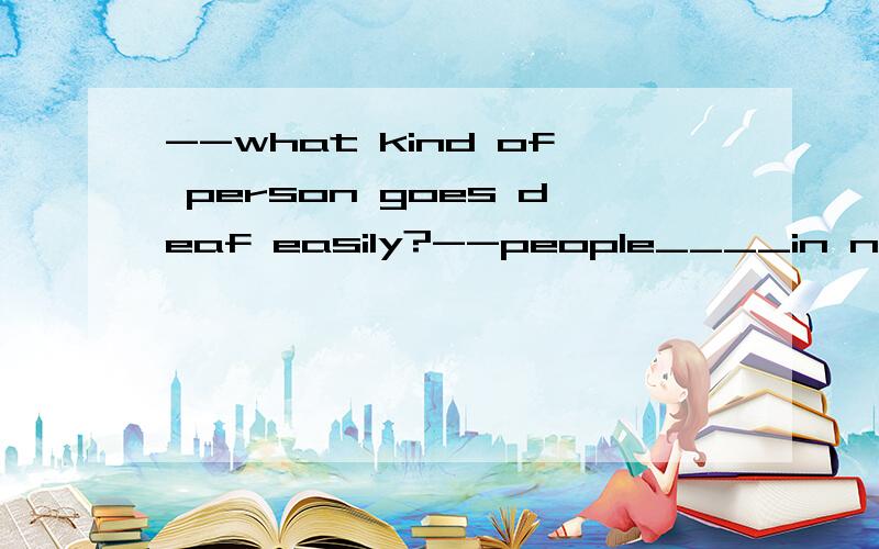 --what kind of person goes deaf easily?--people____in noisy