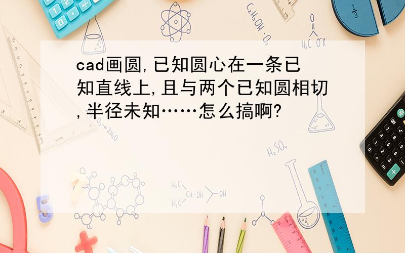 cad画圆,已知圆心在一条已知直线上,且与两个已知圆相切,半径未知……怎么搞啊?