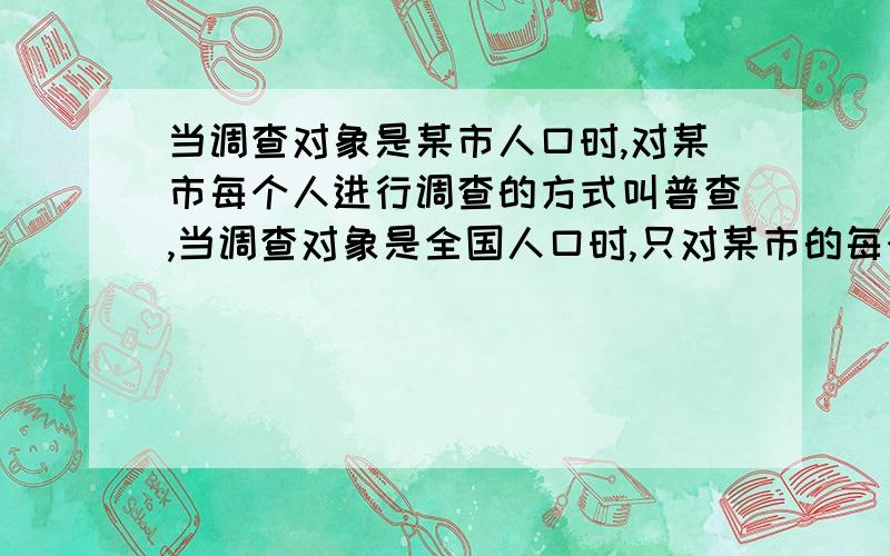 当调查对象是某市人口时,对某市每个人进行调查的方式叫普查,当调查对象是全国人口时,只对某市的每个人进行调查叫抽样调查,说