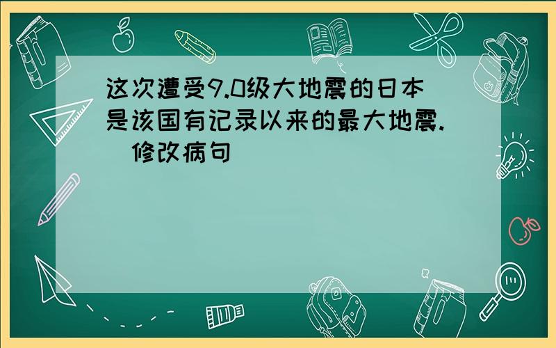 这次遭受9.0级大地震的日本是该国有记录以来的最大地震.（修改病句）