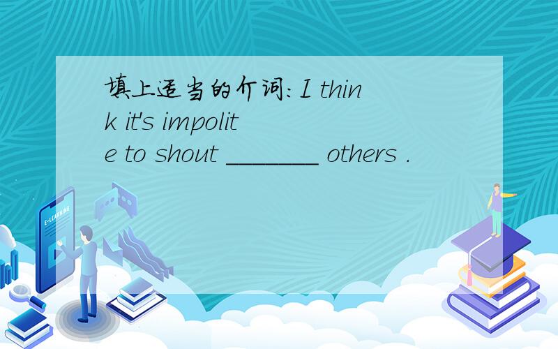 填上适当的介词:I think it's impolite to shout _______ others .