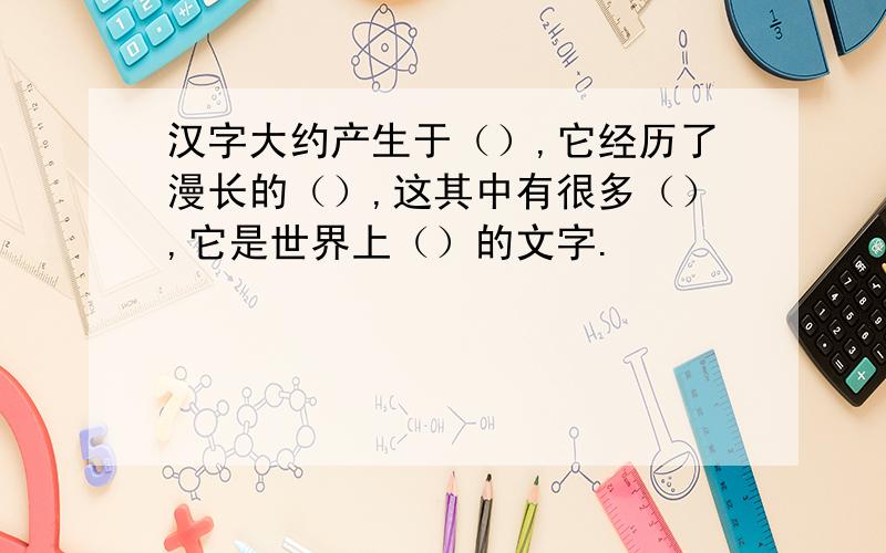 汉字大约产生于（）,它经历了漫长的（）,这其中有很多（）,它是世界上（）的文字.