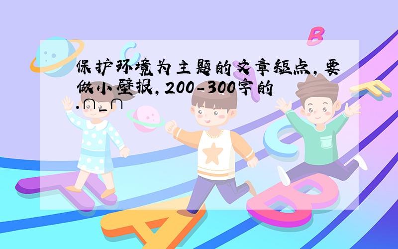 保护环境为主题的文章短点,要做小壁报,200-300字的.∩_∩