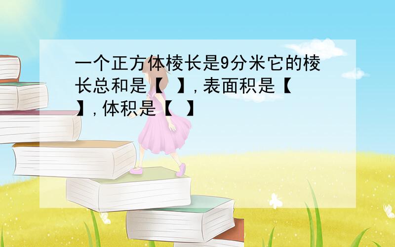 一个正方体棱长是9分米它的棱长总和是【 】,表面积是【 】,体积是【 】