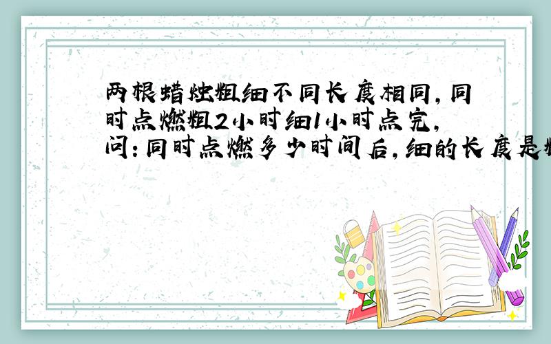 两根蜡烛粗细不同长度相同,同时点燃粗2小时细1小时点完,问：同时点燃多少时间后,细的长度是粗的二分之一