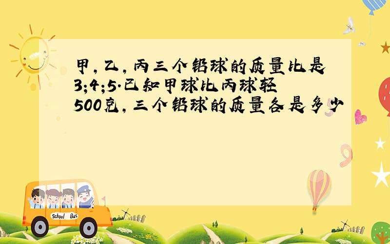 甲,乙,丙三个铅球的质量比是3;4;5.已知甲球比丙球轻500克,三个铅球的质量各是多少