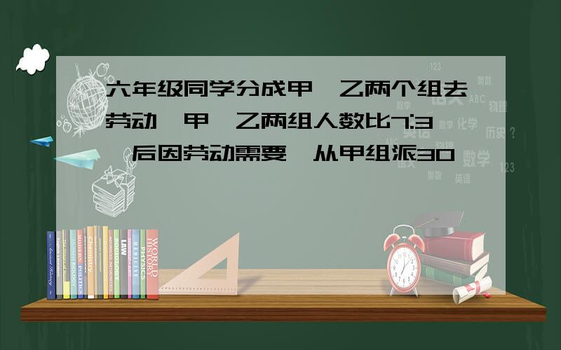 六年级同学分成甲、乙两个组去劳动,甲、乙两组人数比7:3,后因劳动需要,从甲组派30