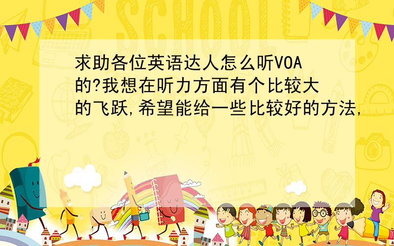 求助各位英语达人怎么听VOA的?我想在听力方面有个比较大的飞跃,希望能给一些比较好的方法,