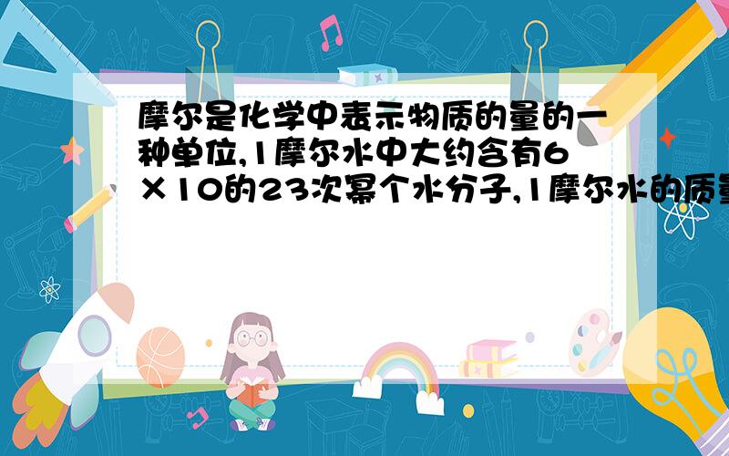 摩尔是化学中表示物质的量的一种单位,1摩尔水中大约含有6×10的23次幂个水分子,1摩尔水的质量为18克,