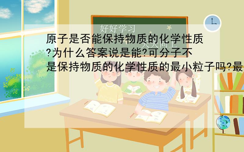 原子是否能保持物质的化学性质?为什么答案说是能?可分子不是保持物质的化学性质的最小粒子吗?最小?我懵了!