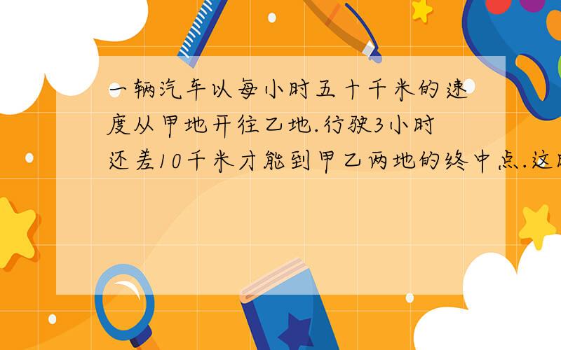 一辆汽车以每小时五十千米的速度从甲地开往乙地.行驶3小时还差10千米才能到甲乙两地的终中点.这时汽车加速到每小时80千米