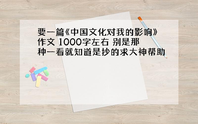 要一篇《中国文化对我的影响》作文 1000字左右 别是那种一看就知道是抄的求大神帮助