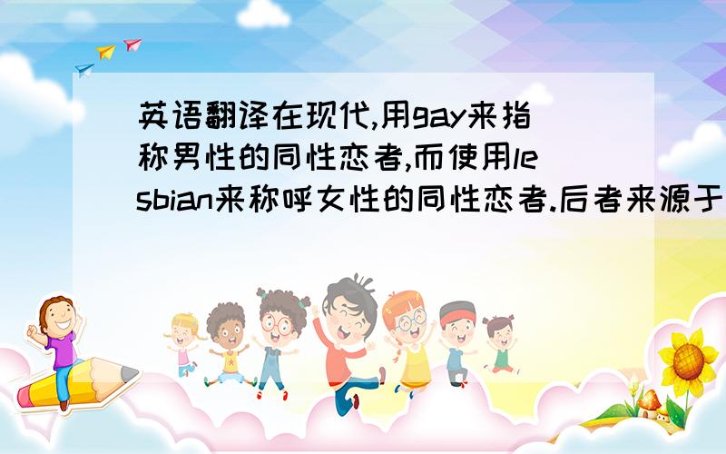 英语翻译在现代,用gay来指称男性的同性恋者,而使用lesbian来称呼女性的同性恋者.后者来源于古希腊的一个小岛的名称