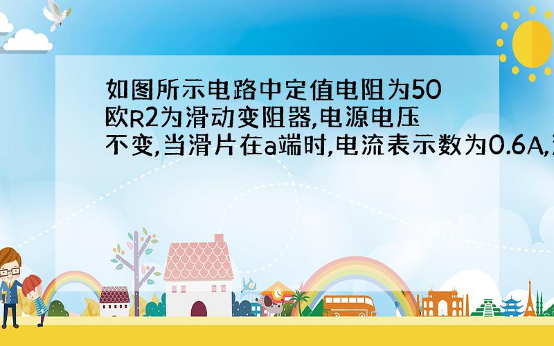 如图所示电路中定值电阻为50欧R2为滑动变阻器,电源电压不变,当滑片在a端时,电流表示数为0.6A,滑片在b端时