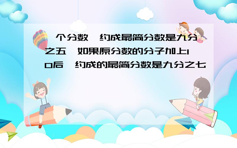 一个分数,约成最简分数是九分之五,如果原分数的分子加上10后,约成的最简分数是九分之七