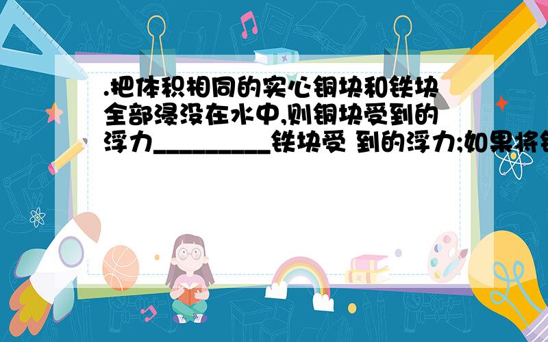 .把体积相同的实心铜块和铁块全部浸没在水中,则铜块受到的浮力_________铁块受 到的浮力;如果将铜块和铁块