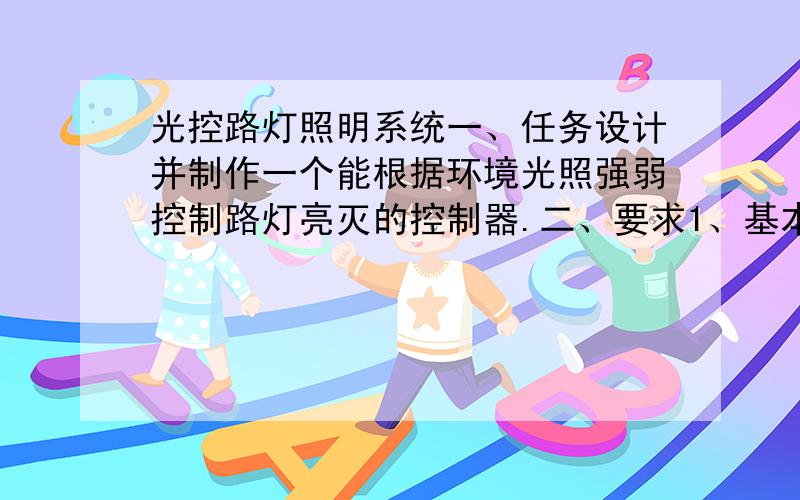 光控路灯照明系统一、任务设计并制作一个能根据环境光照强弱控制路灯亮灭的控制器.二、要求1、基本要求（1） 当环境光照暗到