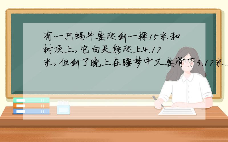 有一只蜗牛要爬到一棵15米和树顶上,它白天能爬上4.17米,但到了晚上在睡梦中又要滑下3.17米.这只蜗牛在