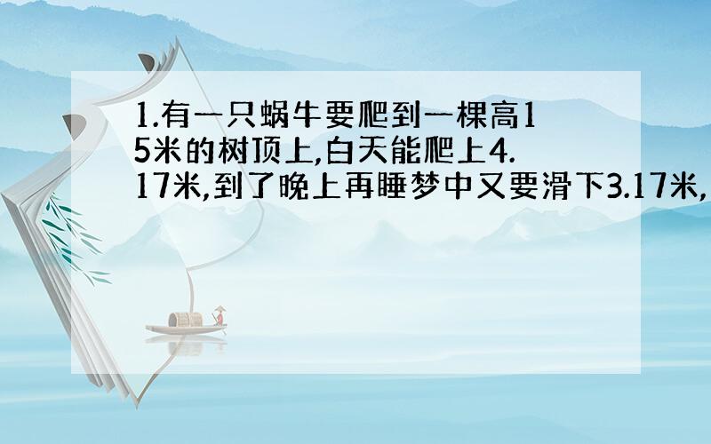 1.有一只蜗牛要爬到一棵高15米的树顶上,白天能爬上4.17米,到了晚上再睡梦中又要滑下3.17米,这只蜗牛在第几天才能