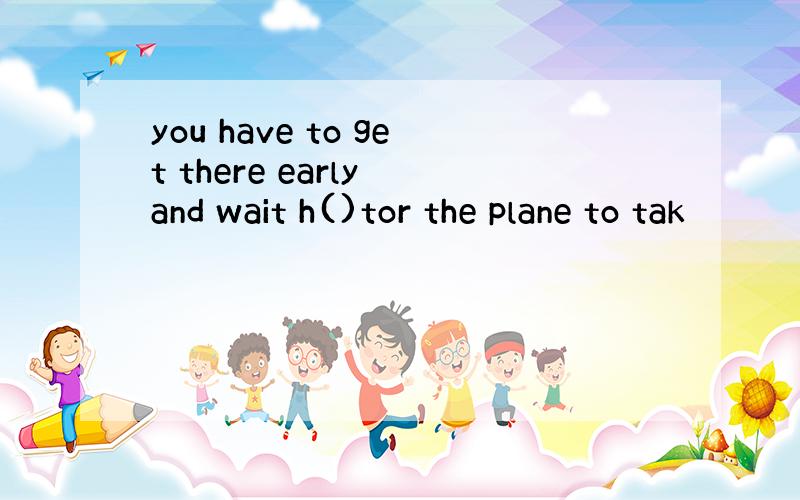 you have to get there early and wait h()tor the plane to tak