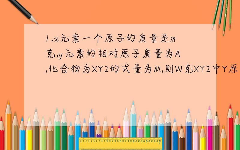 1.x元素一个原子的质量是m克,y元素的相对原子质量为A,化合物为XY2的式量为M,则W克XY2中Y原子数是多少?