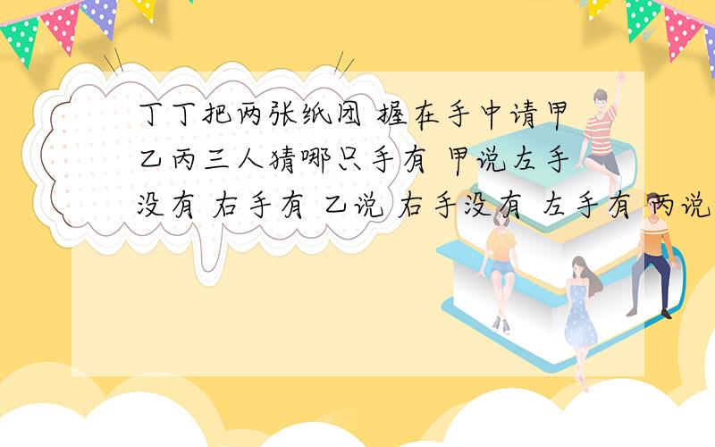 丁丁把两张纸团 握在手中请甲乙丙三人猜哪只手有 甲说左手没有 右手有 乙说 右手没有 左手有 丙说