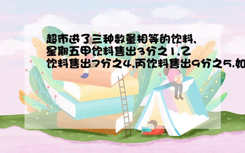 超市进了三种数量相等的饮料,星期五甲饮料售出3分之1,乙饮料售出7分之4,丙饮料售出9分之5.如果