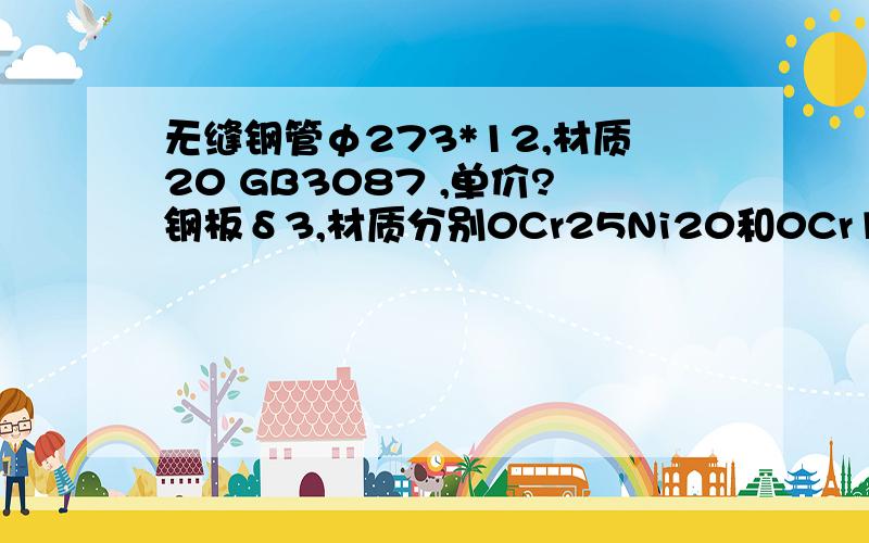 无缝钢管φ273*12,材质20 GB3087 ,单价?钢板δ3,材质分别0Cr25Ni20和0Cr18Ni9Ti,单价