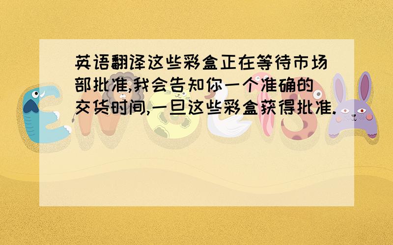 英语翻译这些彩盒正在等待市场部批准,我会告知你一个准确的交货时间,一旦这些彩盒获得批准.