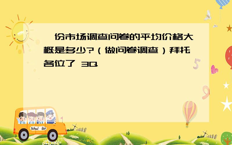 一份市场调查问卷的平均价格大概是多少?（做问卷调查）拜托各位了 3Q