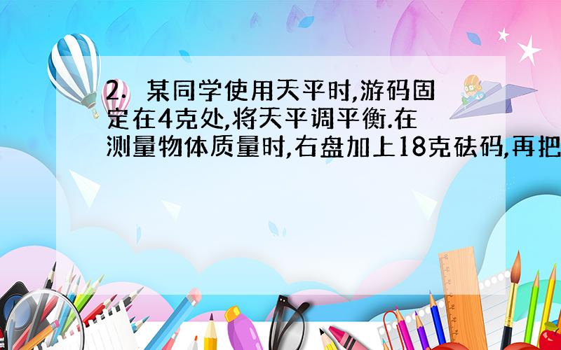 2．某同学使用天平时,游码固定在4克处,将天平调平衡.在测量物体质量时,右盘加上18克砝码,再把游码移到零刻线处,天平横