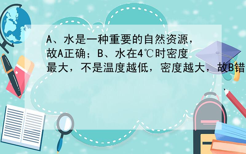 A、水是一种重要的自然资源，故A正确；B、水在4℃时密度最大，不是温度越低，密度越大，故B错误；C、浓