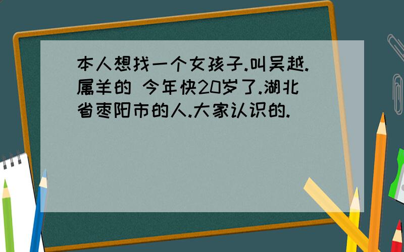 本人想找一个女孩子.叫吴越.属羊的 今年快20岁了.湖北省枣阳市的人.大家认识的.