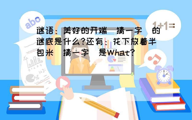 谜语：美好的开端（猜一字）的谜底是什么?还有：花下放着半包米（猜一字）是What?