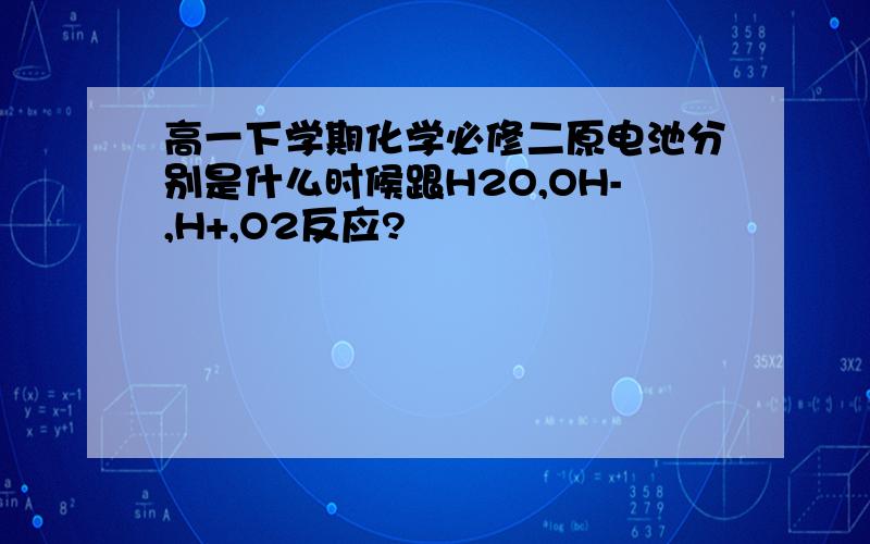 高一下学期化学必修二原电池分别是什么时候跟H2O,OH-,H+,O2反应?