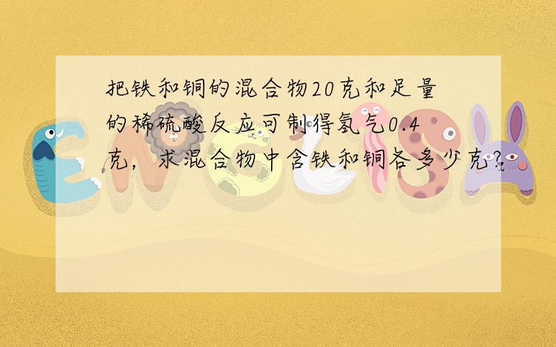 把铁和铜的混合物20克和足量的稀硫酸反应可制得氢气0.4克，求混合物中含铁和铜各多少克？