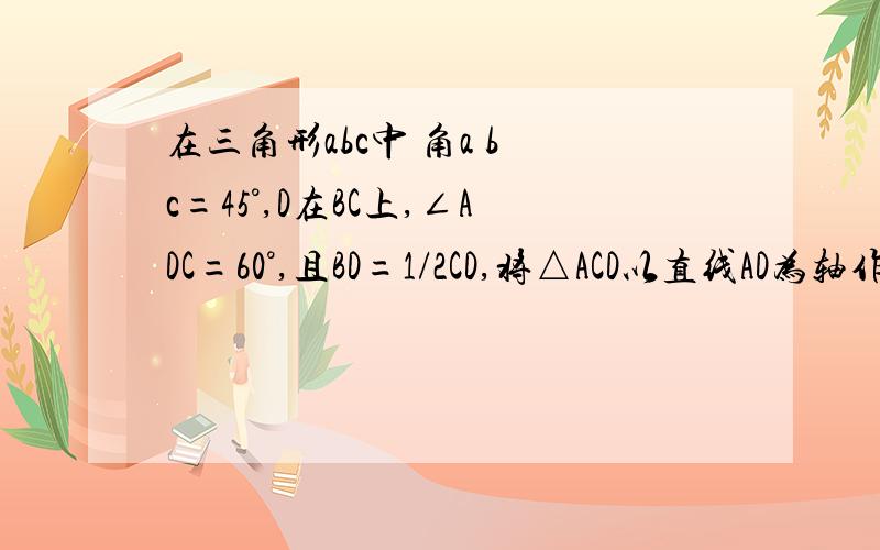 在三角形abc中 角a b c=45°,D在BC上,∠ADC=60°,且BD=1/2CD,将△ACD以直线AD为轴作y轴