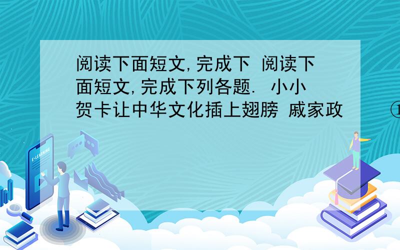 阅读下面短文,完成下 阅读下面短文,完成下列各题. 小小贺卡让中华文化插上翅膀 戚家政 　　①在很多人的心中,寄送新年贺