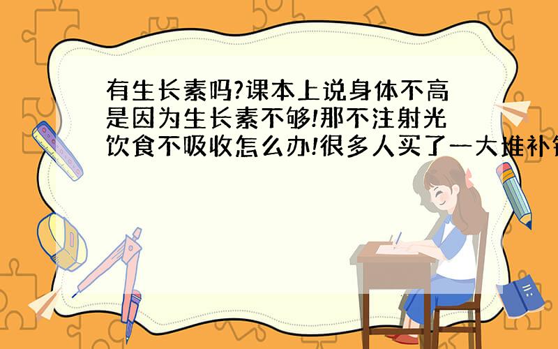 有生长素吗?课本上说身体不高是因为生长素不够!那不注射光饮食不吸收怎么办!很多人买了一大堆补钙药都没用!肚子吃了不认帐怎