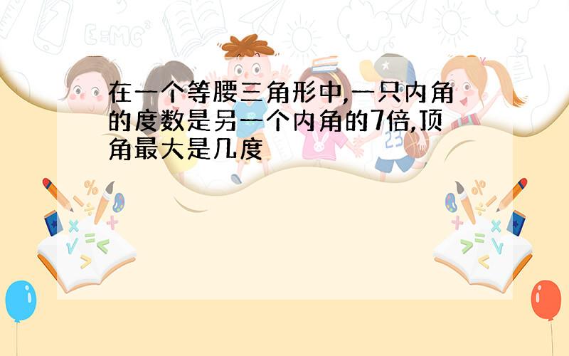 在一个等腰三角形中,一只内角的度数是另一个内角的7倍,顶角最大是几度