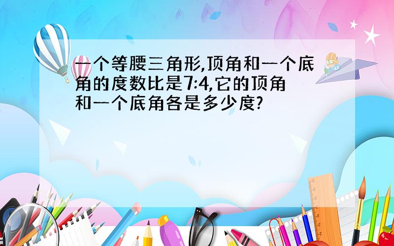 一个等腰三角形,顶角和一个底角的度数比是7:4,它的顶角和一个底角各是多少度?