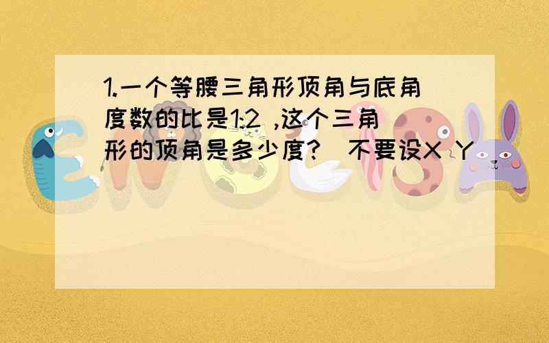 1.一个等腰三角形顶角与底角度数的比是1:2 ,这个三角形的顶角是多少度?(不要设X Y)