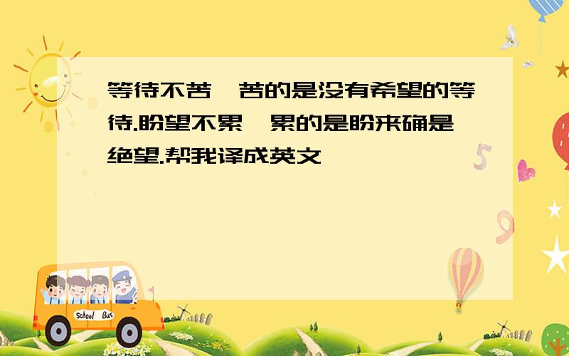 等待不苦,苦的是没有希望的等待.盼望不累,累的是盼来确是绝望.帮我译成英文,