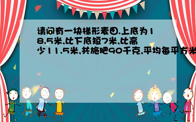 请问有一块梯形麦田.上底为18.5米,比下底短7米,比高少11.5米,共施肥90千克,平均每平方米施肥多少千克?