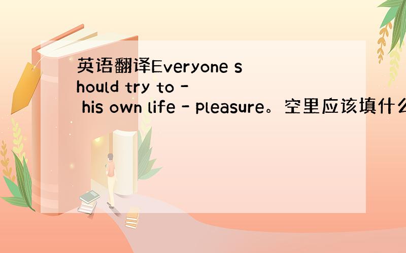 英语翻译Everyone should try to - his own life - pleasure。空里应该填什么