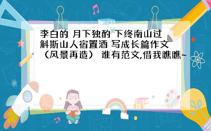 李白的 月下独酌 下终南山过斛斯山人宿置酒 写成长篇作文（风景再造） 谁有范文,借我瞧瞧~